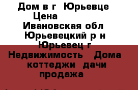 Дом в г. Юрьевце › Цена ­ 650 000 - Ивановская обл., Юрьевецкий р-н, Юрьевец г. Недвижимость » Дома, коттеджи, дачи продажа   